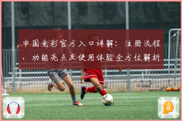 中国竞彩官方入口详解：注册流程、功能亮点及使用体验全方位解析