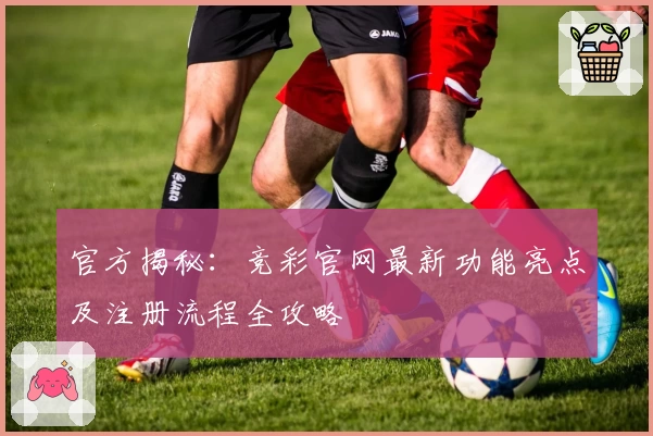 官方揭秘：竞彩官网最新功能亮点及注册流程全攻略