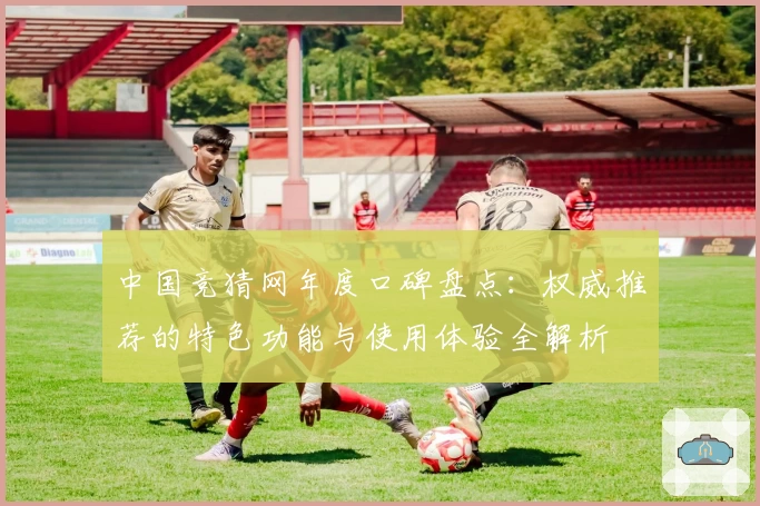 中国竞猜网年度口碑盘点：权威推荐的特色功能与使用体验全解析