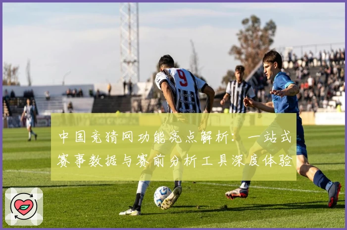 中国竞猜网功能亮点解析：一站式赛事数据与赛前分析工具深度体验