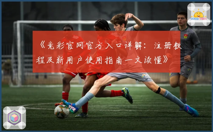 《竞彩官网官方入口详解：注册教程及新用户使用指南一文读懂》