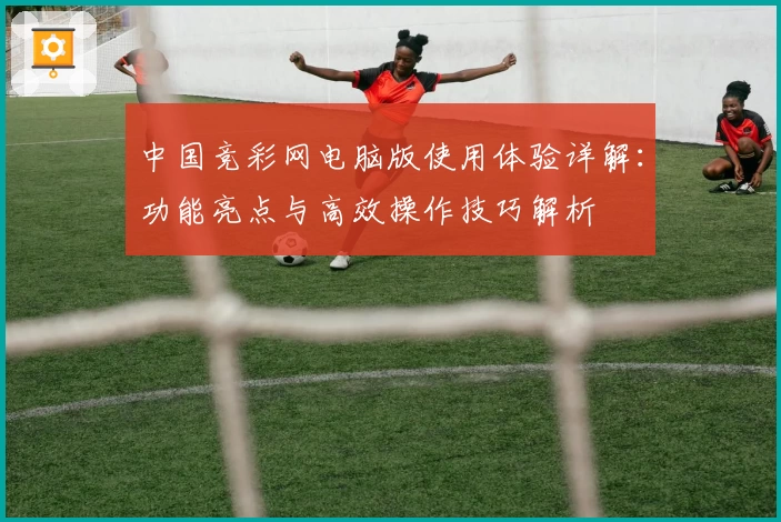中国竞彩网电脑版使用体验详解：功能亮点与高效操作技巧解析