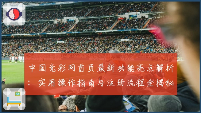 中国竞彩网首页最新功能亮点解析：实用操作指南与注册流程全揭秘