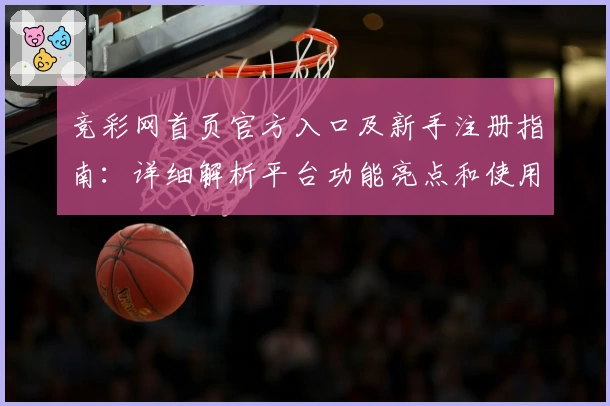 竞彩网首页官方入口及新手注册指南:详细解析平台功能亮点和使用体验
