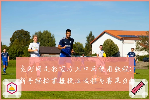 竞彩网足彩官方入口及使用教程：新手轻松掌握投注流程与赛果分析技巧