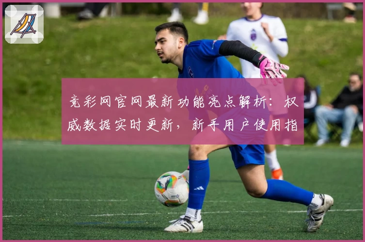 竞彩网官网最新功能亮点解析：权威数据实时更新，新手用户使用指南
