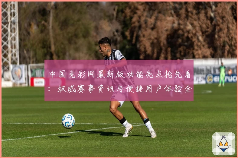 中国竞彩网最新版功能亮点抢先看：权威赛事资讯与便捷用户体验全面升级