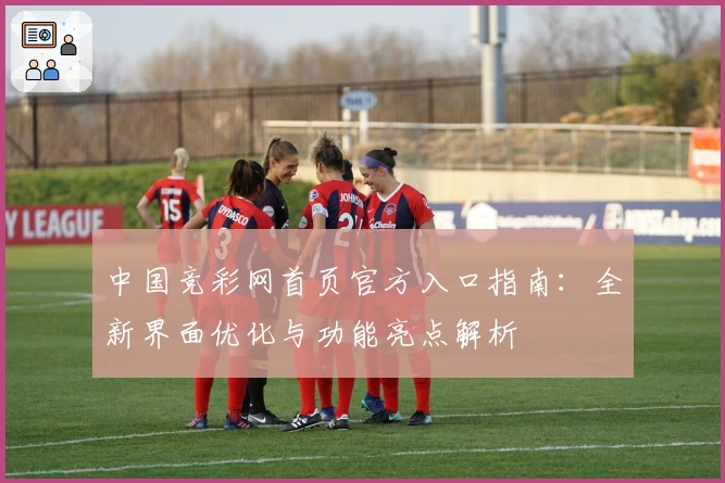 中国竞彩网首页官方入口指南：全新界面优化与功能亮点解析